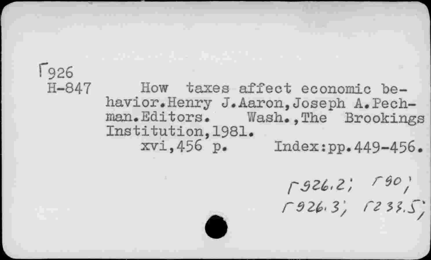 ﻿f926
H-847 How taxes affect economic behavior. Henry J.Aaron,Joseph A.Pech-man.Editors. Wash.,The Brookings Institution,1981.
xvi,456 p. Index:pp.449-456.
re2^3; rz^.±'